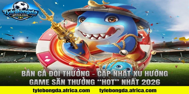 Bắn cá đổi thưởng – Cập nhật xu hướng game săn thưởng “hot” nhất 2026