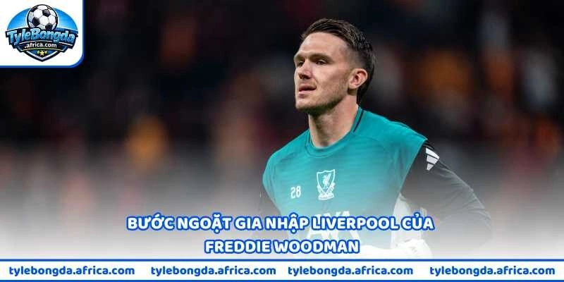 Bước ngoặt gia nhập Liverpool của Freddie Woodman