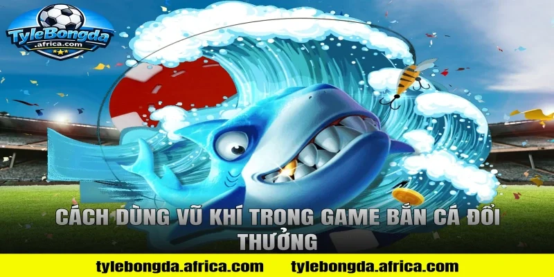 Cách dùng vũ khí trong game bắn cá đổi thưởng