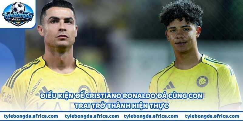 Điều kiện để Cristiano Ronaldo đá cùng con trai trở thành hiện thực