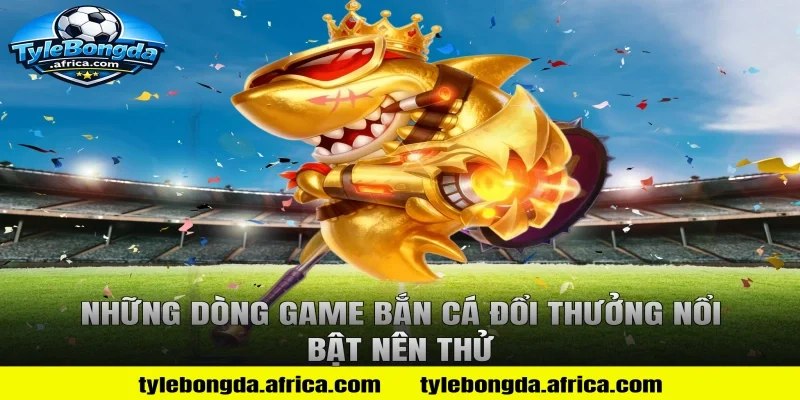 Những dòng game bắn cá đổi thưởng nổi bật nên thử