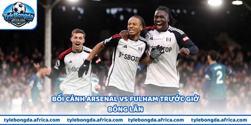 Bối cảnh Arsenal vs Fulham trước giờ bóng lăn